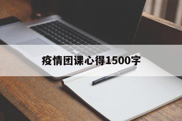 【疫情团课心得1500字,疫情团课心得体会1500字】 【疫情团课心得1500字,疫情团课心得体会1500字】
